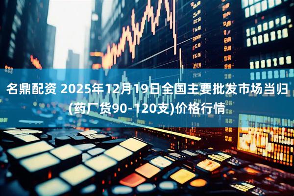 名鼎配资 2025年12月19日全国主要批发市场当归(药厂货90-120支)价格行情