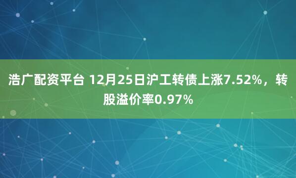 浩广配资平台 12月25日沪工转债上涨7.52%，转股溢价率0.97%