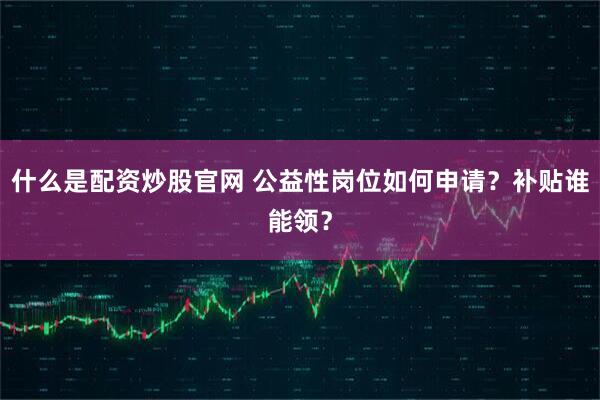 什么是配资炒股官网 公益性岗位如何申请？补贴谁能领？