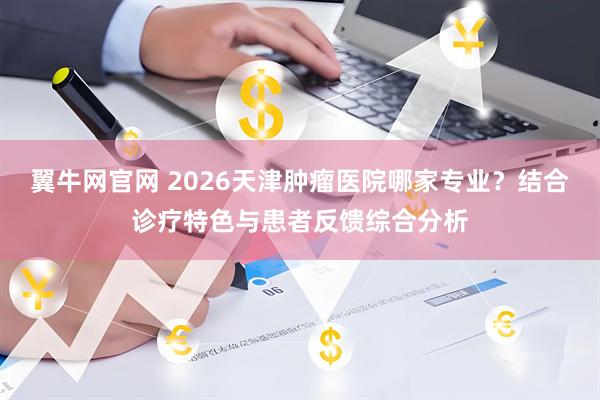 翼牛网官网 2026天津肿瘤医院哪家专业？结合诊疗特色与患者反馈综合分析